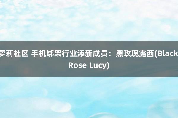 萝莉社区 手机绑架行业添新成员：黑玫瑰露西(Black Rose Lucy)