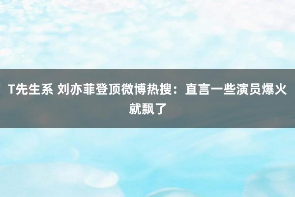 T先生系 刘亦菲登顶微博热搜：直言一些演员爆火就飘了