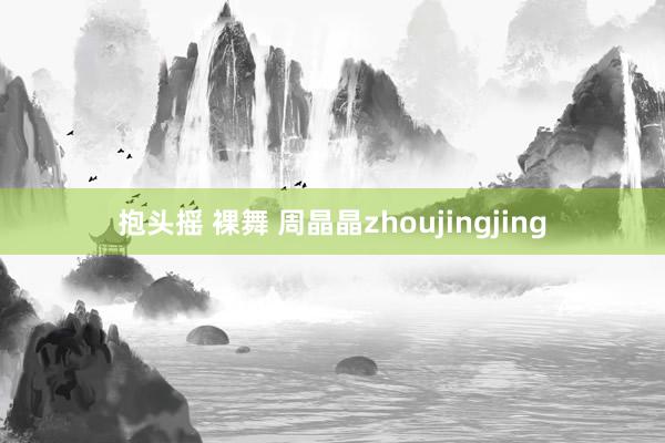 抱头摇 裸舞 周晶晶zhoujingjing