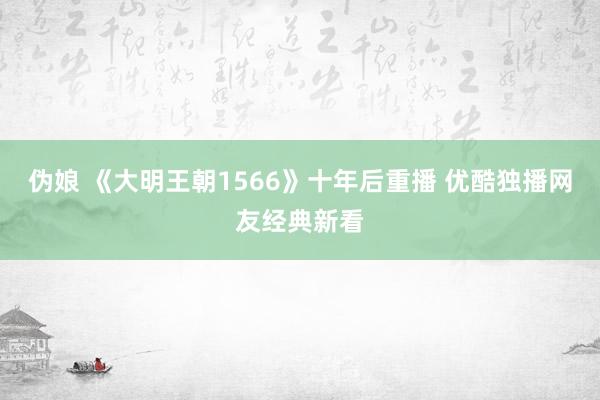 伪娘 《大明王朝1566》十年后重播 优酷独播网友经典新看