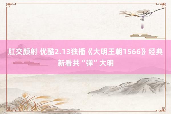 肛交颜射 优酷2.13独播《大明王朝1566》经典新看共“弹”大明