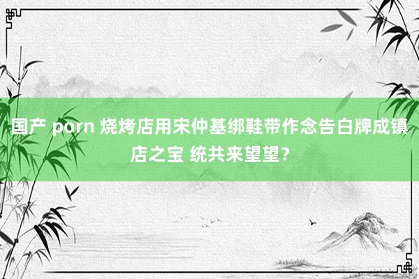 国产 porn 烧烤店用宋仲基绑鞋带作念告白牌成镇店之宝 统共来望望？