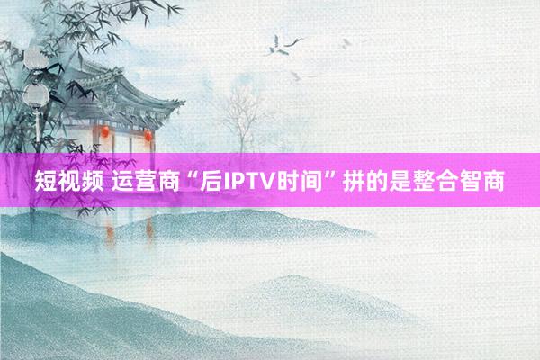 短视频 运营商“后IPTV时间”拼的是整合智商