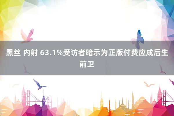 黑丝 内射 63.1%受访者暗示为正版付费应成后生前卫