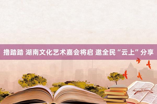 撸踏踏 湖南文化艺术嘉会将启 邀全民“云上”分享