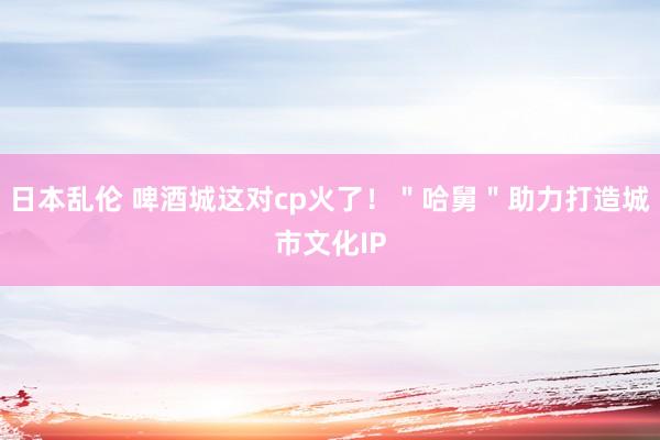 日本乱伦 啤酒城这对cp火了！＂哈舅＂助力打造城市文化IP