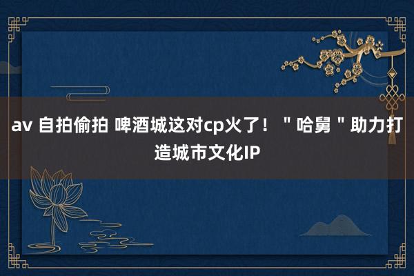 av 自拍偷拍 啤酒城这对cp火了！＂哈舅＂助力打造城市文化IP