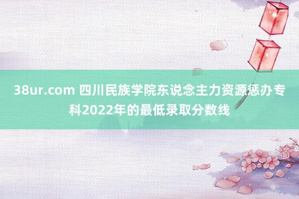 38ur.com 四川民族学院东说念主力资源惩办专科2022年的最低录取分数线