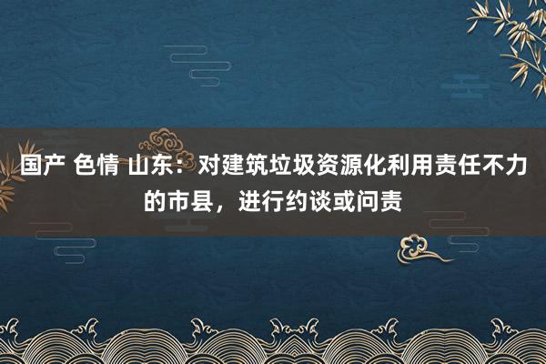 国产 色情 山东：对建筑垃圾资源化利用责任不力的市县，进行约谈或问责