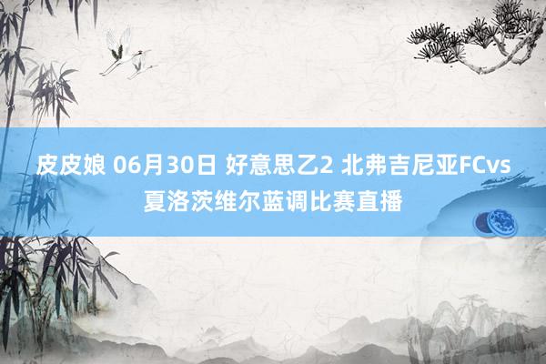 皮皮娘 06月30日 好意思乙2 北弗吉尼亚FCvs夏洛茨维尔蓝调比赛直播