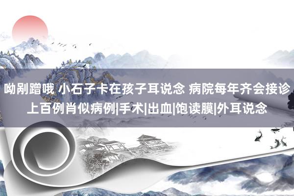 呦剐蹭哦 小石子卡在孩子耳说念 病院每年齐会接诊上百例肖似病例|手术|出血|饱读膜|外耳说念