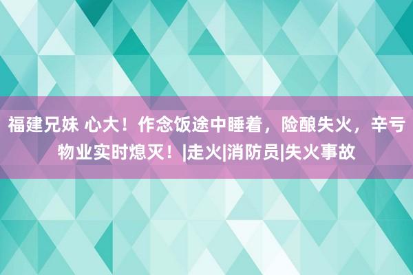 福建兄妹 心大！作念饭途中睡着，险酿失火，辛亏物业实时熄灭！|走火|消防员|失火事故