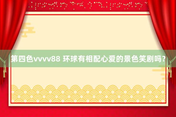 第四色vvvv88 环球有相配心爱的景色笑剧吗？