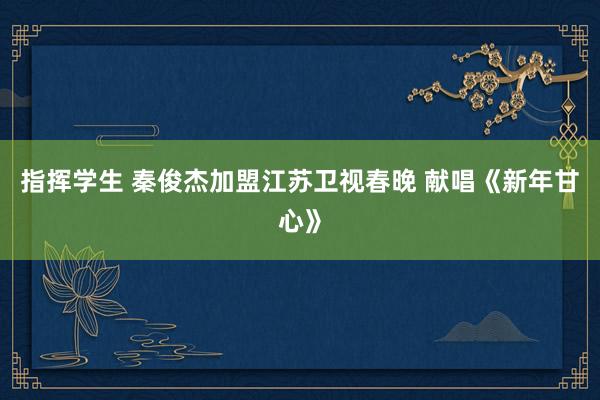 指挥学生 秦俊杰加盟江苏卫视春晚 献唱《新年甘心》