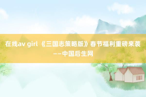 在线av girl 《三国志策略版》春节福利重磅来袭——中国后生网