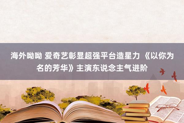 海外呦呦 爱奇艺彰显超强平台造星力 《以你为名的芳华》主演东说念主气进阶